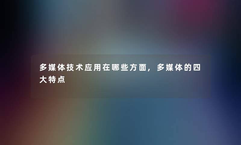 多媒体技术应用在哪些方面,多媒体的四大特点