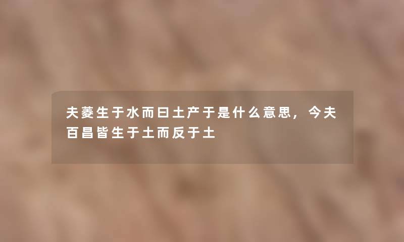 夫菱生于水而曰土产于是什么意思,今夫百昌皆生于土而反于土