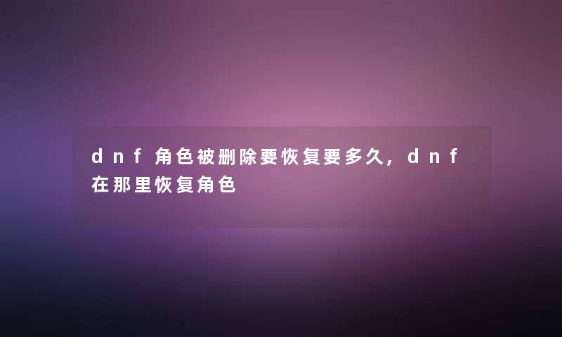 dnf角色被删除要恢复要多久,dnf在那里恢复角色