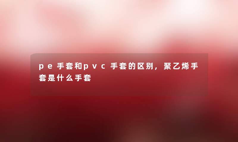 pe手套和pvc手套的区别,聚乙烯手套是什么手套