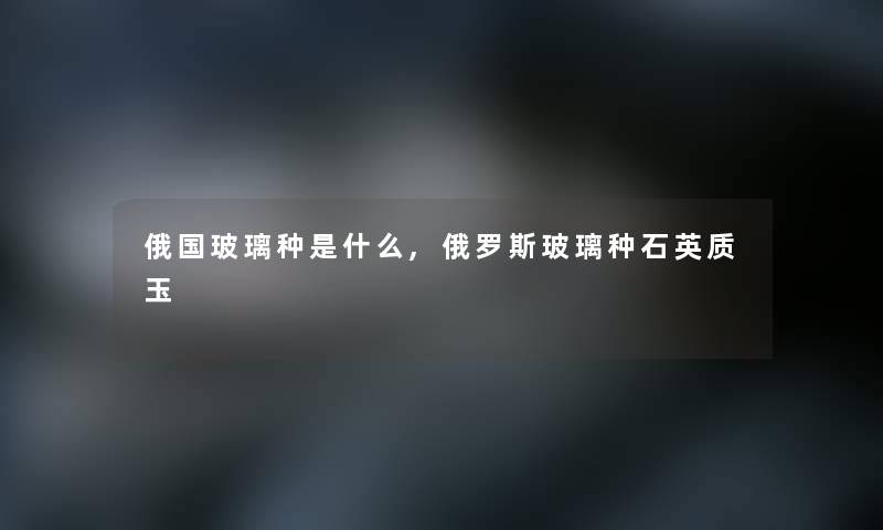 俄国玻璃种是什么,俄罗斯玻璃种石英质玉