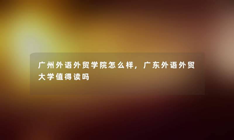 广州外语外贸学院怎么样,广东外语外贸大学值得读吗