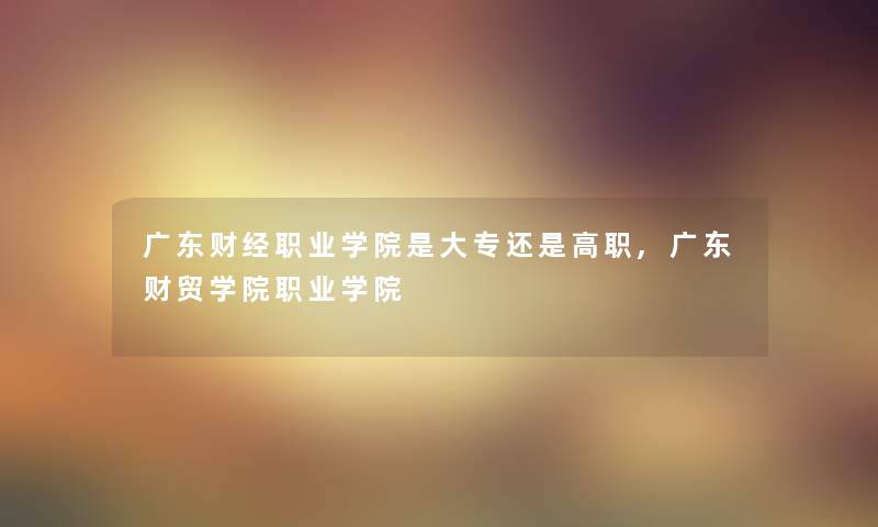 广东财经职业学院是大专还是高职,广东财贸学院职业学院