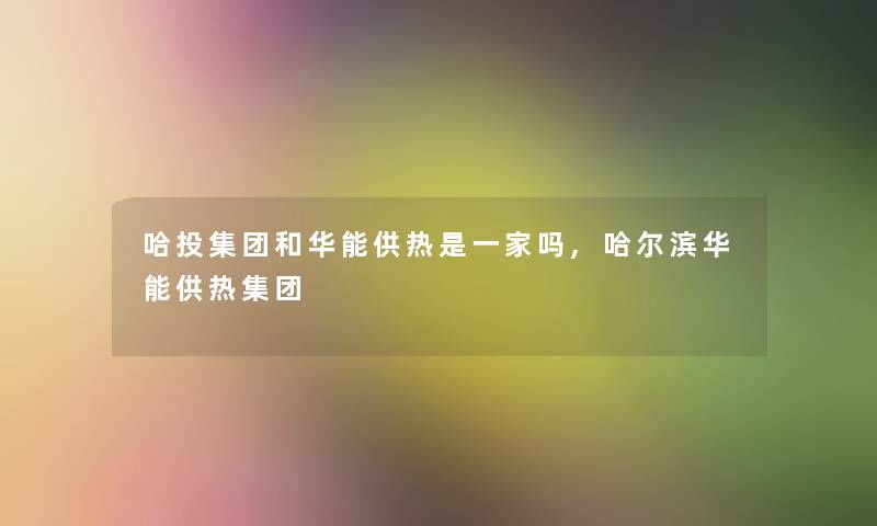 哈投集团和华能供热是一家吗,哈尔滨华能供热集团