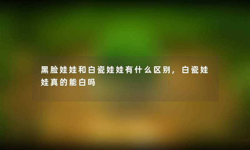黑脸娃娃和白瓷娃娃有什么区别,白瓷娃娃真的能白吗