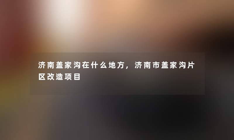 济南盖家沟在什么地方,济南市盖家沟片区改造项目