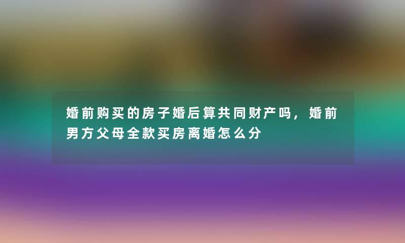 婚前购买的房子婚后算共同财产吗,婚前男方父母全款买房离婚怎么分