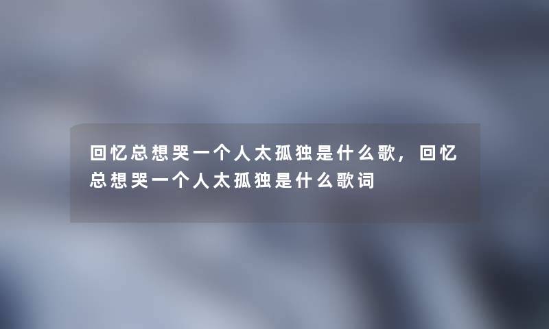 回忆总想哭一个人太孤独是什么歌,回忆总想哭一个人太孤独是什么歌词