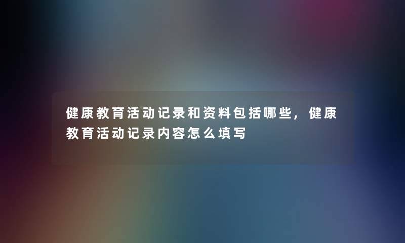 健康教育活动记录和资料包括哪些,健康教育活动记录内容怎么填写