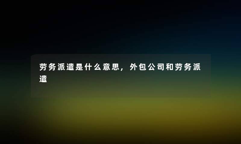 劳务派遣是什么意思,外包公司和劳务派遣