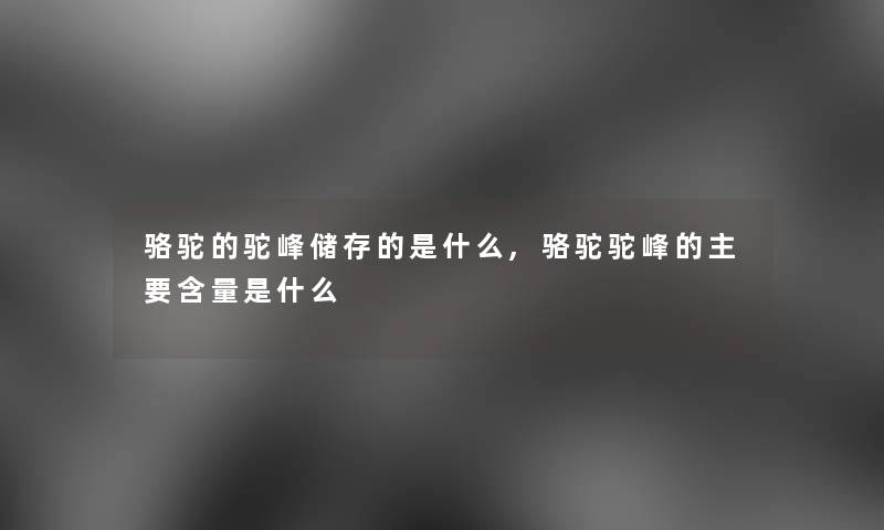 骆驼的驼峰储存的是什么,骆驼驼峰的主要含量是什么
