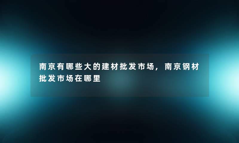 南京有哪些大的建材批发市场,南京钢材批发市场在哪里