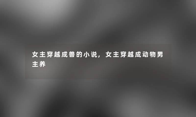 女主穿越成兽的小说,女主穿越成动物男主养