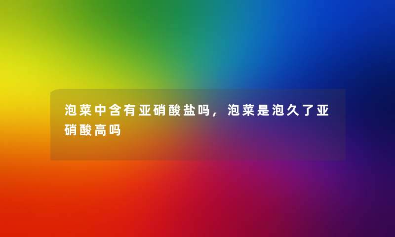 泡菜中含有亚硝酸盐吗,泡菜是泡久了亚硝酸高吗