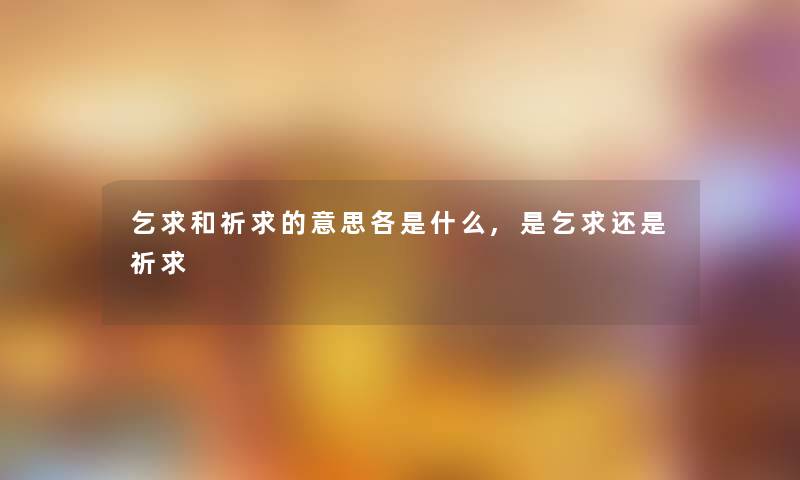 乞求和祈求的意思各是什么,是乞求还是祈求