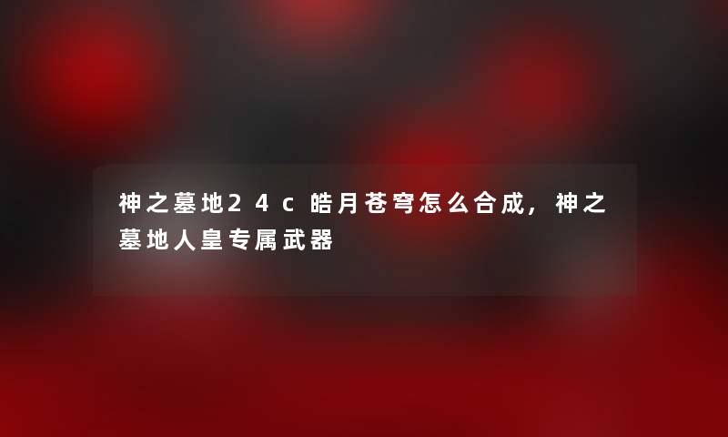 神之墓地24c皓月苍穹怎么合成,神之墓地人皇专属武器