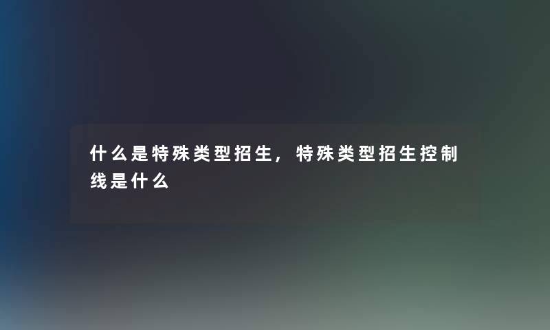 什么是特殊类型招生,特殊类型招生控制线是什么