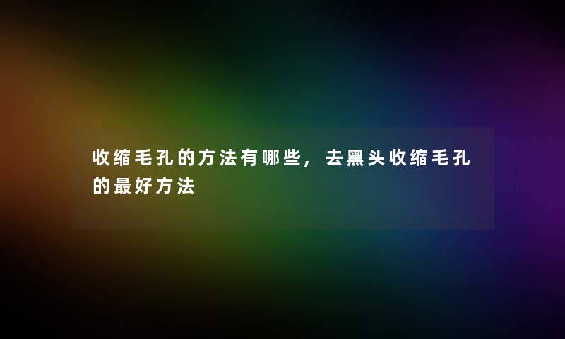 收缩毛孔的方法有哪些,去黑头收缩毛孔的好方法