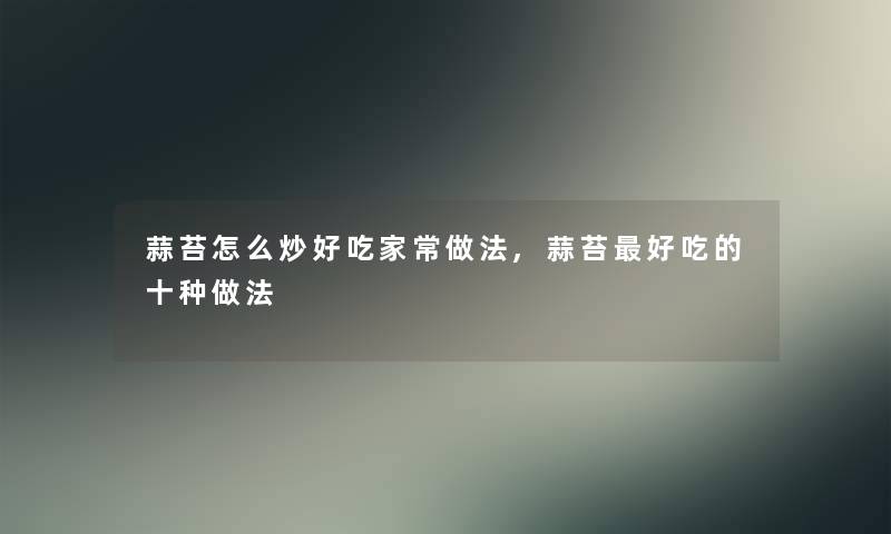 蒜苔怎么炒好吃家常做法,蒜苔好吃的十种做法