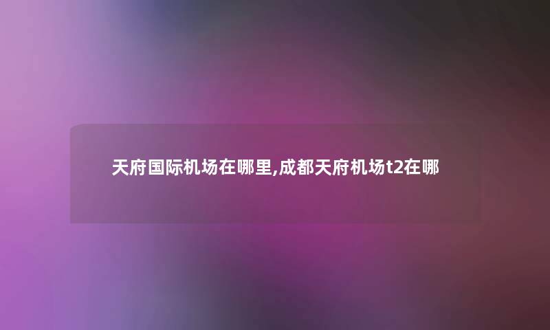 天府国际机场在哪里,成都天府机场t2在哪