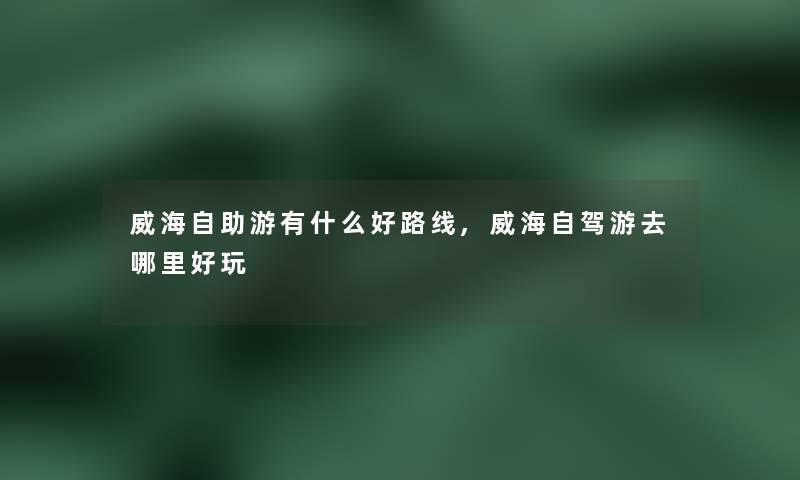 威海自助游有什么好路线,威海自驾游去哪里好玩