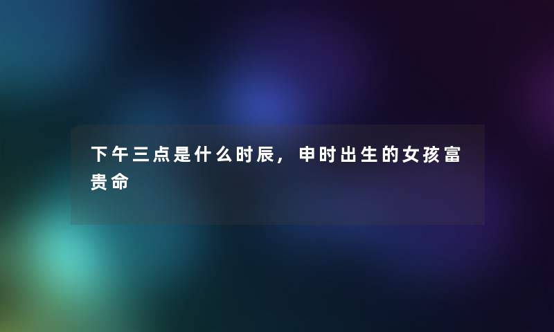 下午三点是什么时辰,申时出生的女孩富贵命