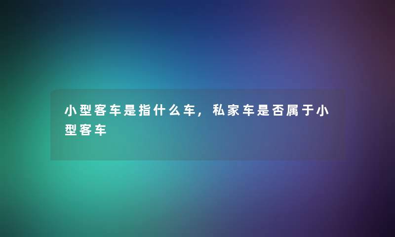 小型客车是指什么车,私家车是否属于小型客车