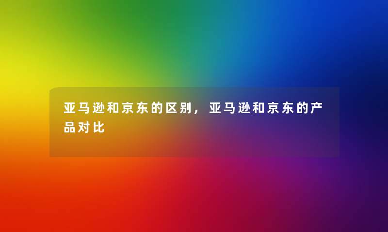 亚马逊和京东的区别,亚马逊和京东的产品对比