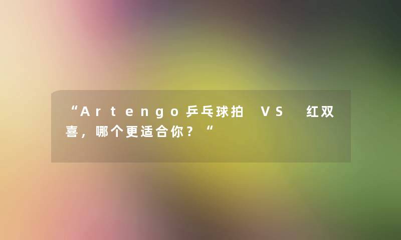 Artengo乒乓球拍 VS 红双喜，哪个更适合你？