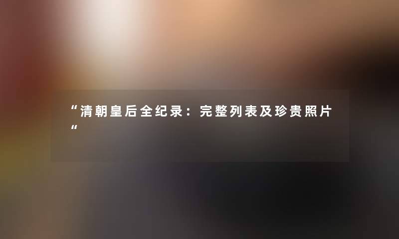 清朝皇后全纪录：完整列表及珍贵照片