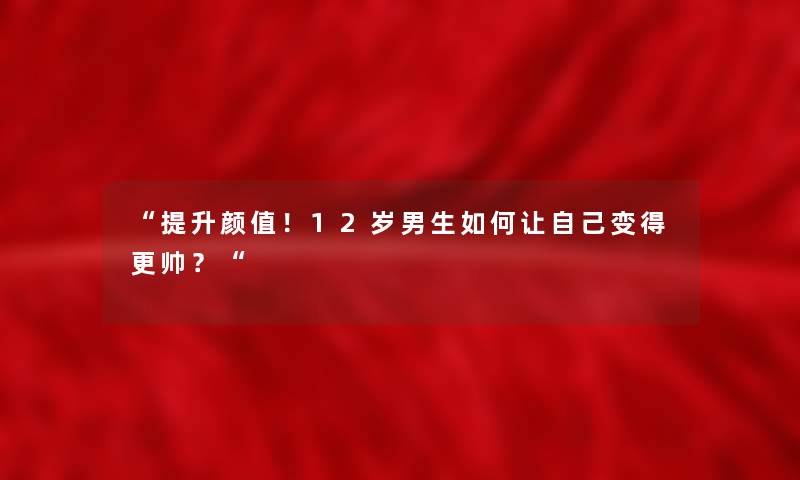 提升颜值！12岁男生如何让自己变得更帅？