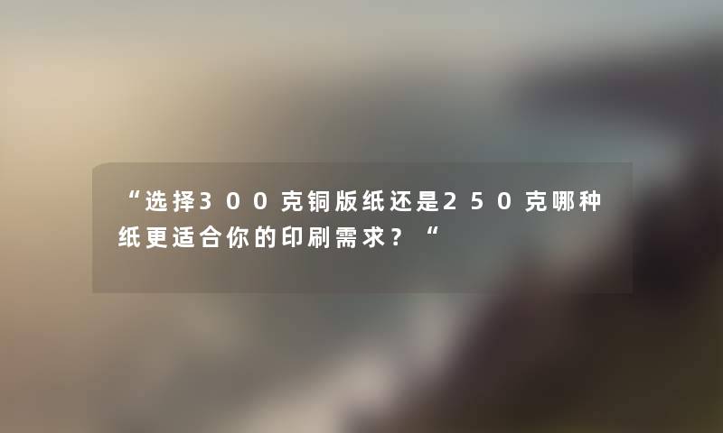 选择300克铜版纸还是250克哪种纸更适合你的印刷需求？