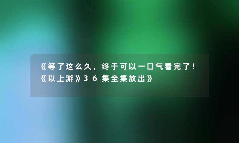 《等了这么久，终于可以一口气看完了！《以上游》36集全集放出》