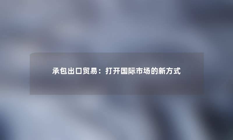 承包出口贸易：打开国际市场的新方式
