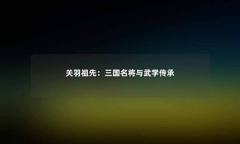 关羽祖先：三国名将与武学传承