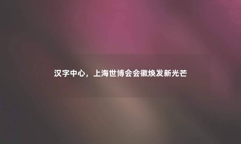 汉字中心，上海世博会会徽焕发新光芒