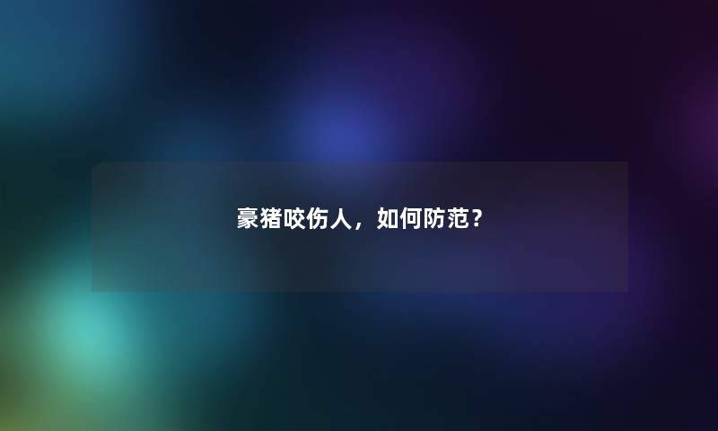 豪猪咬伤人，如何防范？