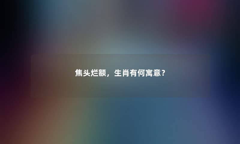 焦头烂额，生肖有何寓意？