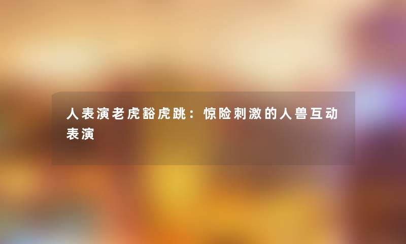 人表演老虎豁虎跳：惊险刺激的人兽互动表演