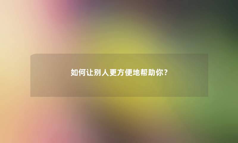 如何让别人更方便地帮助你？