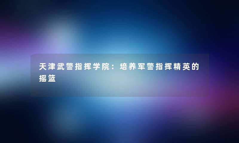 天津武警指挥学院：培养军警指挥精英的摇篮