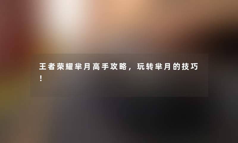 王者荣耀芈月高手攻略，玩转芈月的技巧！