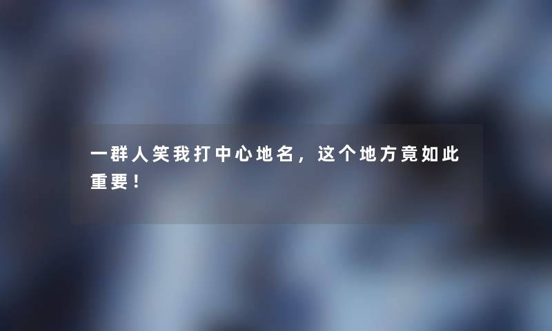 一群人笑我打中心地名，这个地方竟如此重要！