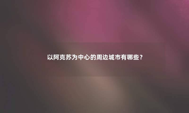 以阿克苏为中心的周边城市有哪些？
