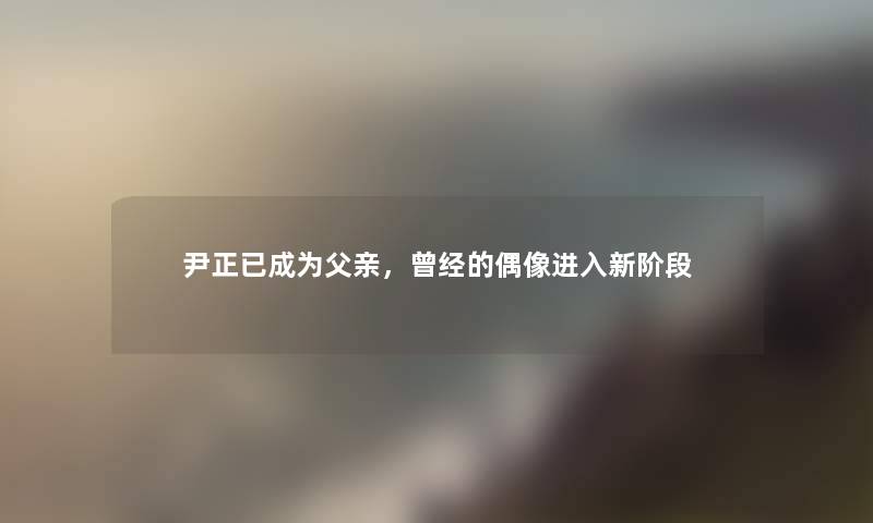 尹正已成为父亲，曾经的偶像进入新阶段