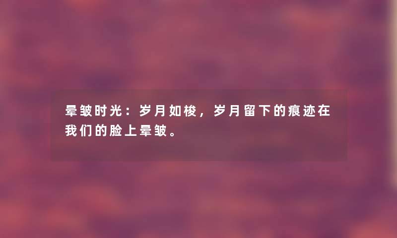 晕皱时光：岁月如梭，岁月留下的痕迹在我们的脸上晕皱。