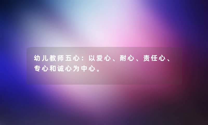 幼儿教师五心：以爱心、耐心、责任心、专心和诚心为中心。