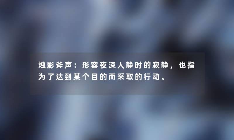 烛影斧声：形容夜深人静时的寂静，也指为了达到某个目的而采取的行动。