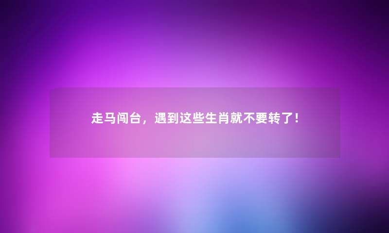走马闯台，遇到这些生肖就不要转了！