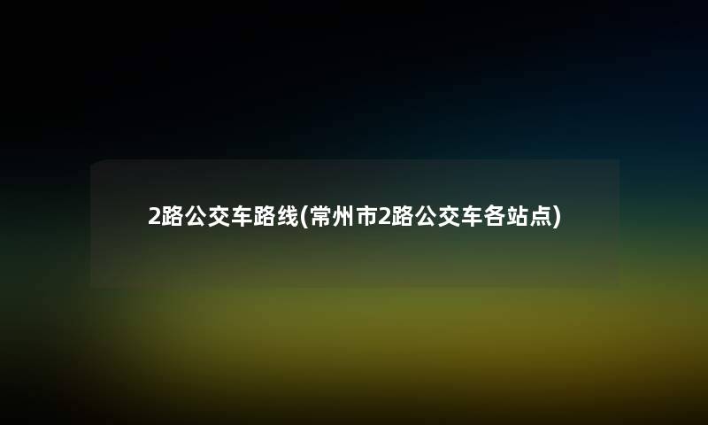 2路公交车路线(常州市2路公交车各站点)